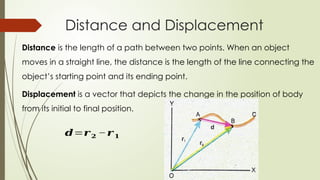 Distance and Displacement
Distance is the length of a path between two points. When an object
moves in a straight line, the distance is the length of the line connecting the
object’s starting point and its ending point.
Displacement is a vector that depicts the change in the position of body
from its initial to final position.
𝒅=𝒓𝟐 −𝒓𝟏
 