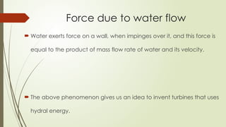 Force due to water flow
 Water exerts force on a wall, when impinges over it, and this force is
equal to the product of mass flow rate of water and its velocity.
 The above phenomenon gives us an idea to invent turbines that uses
hydral energy.
 