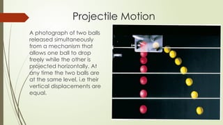 Projectile Motion
A photograph of two balls
released simultaneously
from a mechanism that
allows one ball to drop
freely while the other is
projected horizontally. At
any time the two balls are
at the same level, i.e their
vertical displacements are
equal.
 