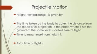  Height (vertical range) is given by
 The time taken by the body to cover the distance from
the place of its projection to the place where it hits the
ground at the same level is called time of flight.
 Time to reach maximum height is
 Total time of flight is
Projectile Motion
 