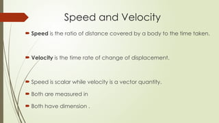  Speed is the ratio of distance covered by a body to the time taken.
 Velocity is the time rate of change of displacement.
 Speed is scalar while velocity is a vector quantity.
 Both are measured in
 Both have dimension .
Speed and Velocity
 