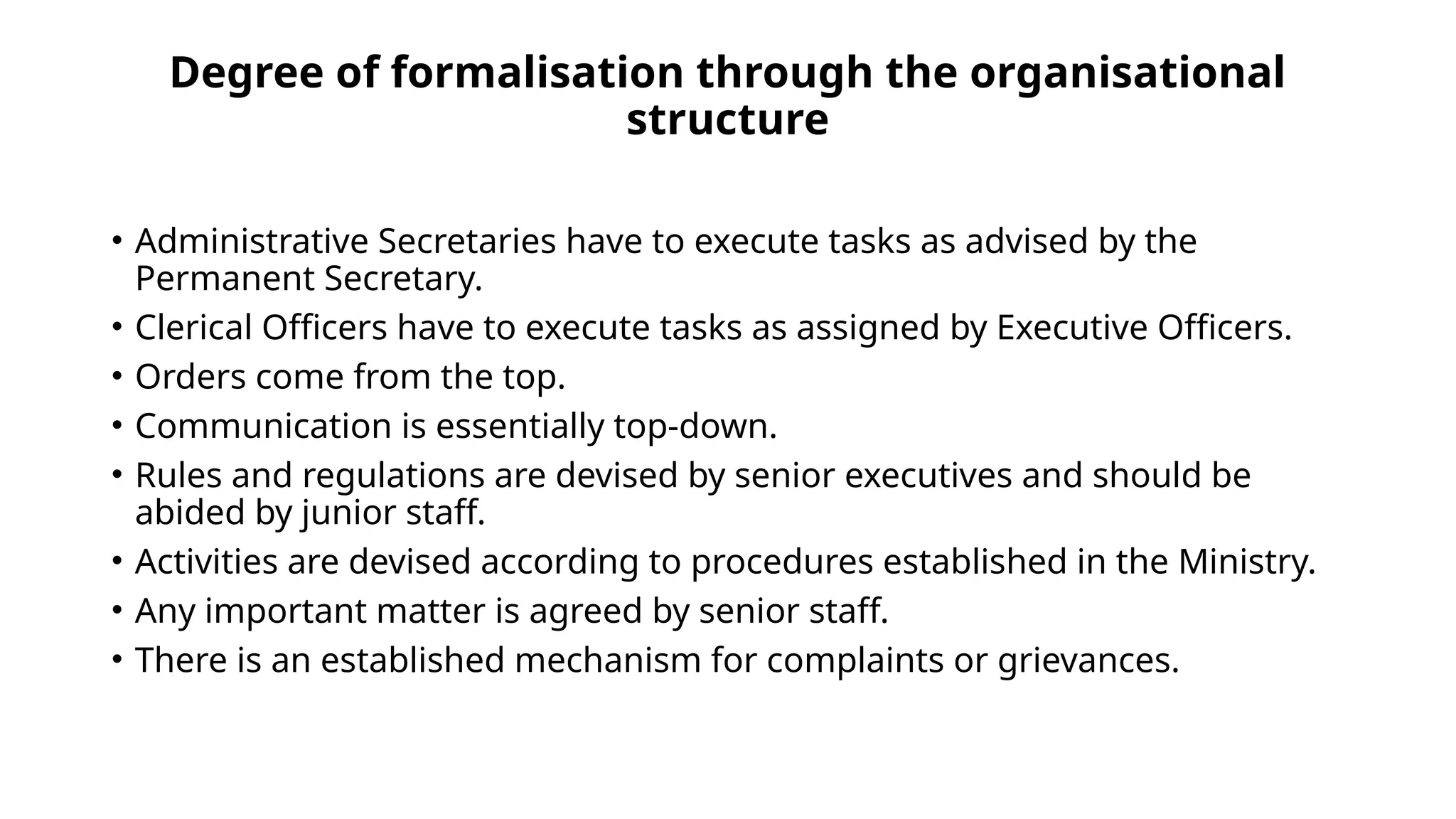Degree of formalisation through the organisational
structure
• Administrative Secretaries have to execute tasks as advised by the
Permanent Secretary.
• Clerical Officers have to execute tasks as assigned by Executive Officers.
• Orders come from the top.
• Communication is essentially top-down.
• Rules and regulations are devised by senior executives and should be
abided by junior staff.
• Activities are devised according to procedures established in the Ministry.
• Any important matter is agreed by senior staff.
• There is an established mechanism for complaints or grievances.
 