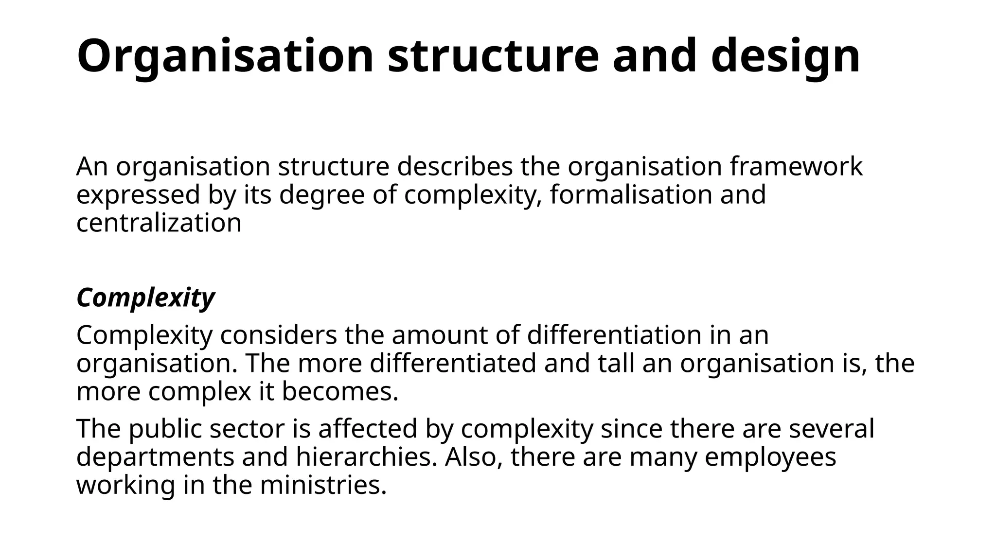 Organisation structure and design
An organisation structure describes the organisation framework
expressed by its degree of complexity, formalisation and
centralization
Complexity
Complexity considers the amount of differentiation in an
organisation. The more differentiated and tall an organisation is, the
more complex it becomes.
The public sector is affected by complexity since there are several
departments and hierarchies. Also, there are many employees
working in the ministries.
 
