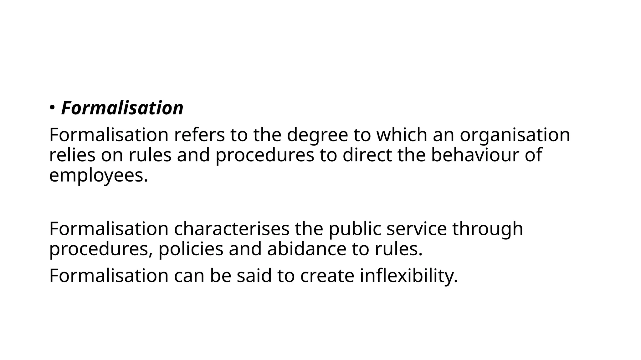 • Formalisation
Formalisation refers to the degree to which an organisation
relies on rules and procedures to direct the behaviour of
employees.
Formalisation characterises the public service through
procedures, policies and abidance to rules.
Formalisation can be said to create inflexibility.
 