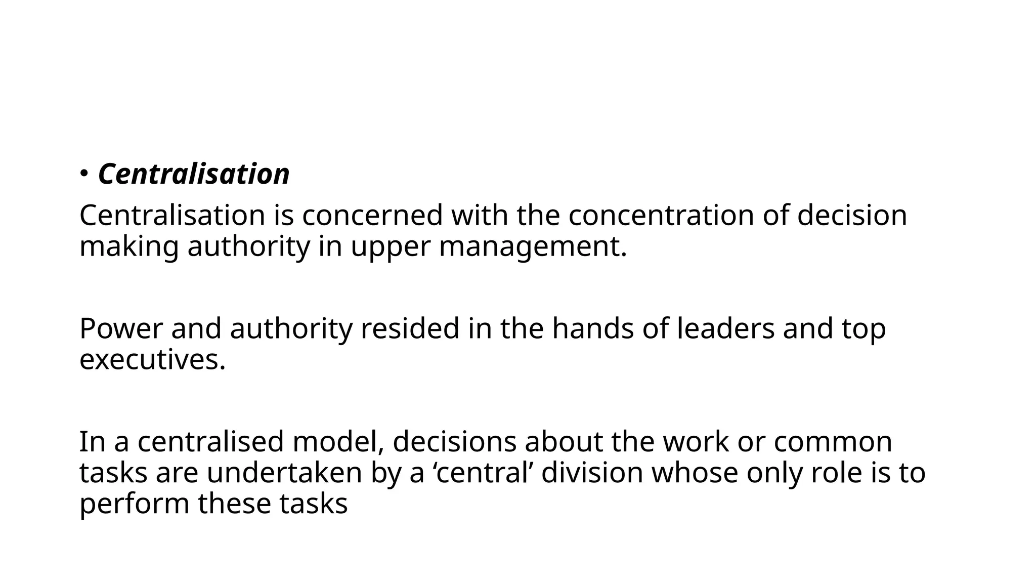 • Centralisation
Centralisation is concerned with the concentration of decision
making authority in upper management.
Power and authority resided in the hands of leaders and top
executives.
In a centralised model, decisions about the work or common
tasks are undertaken by a ‘central’ division whose only role is to
perform these tasks
 