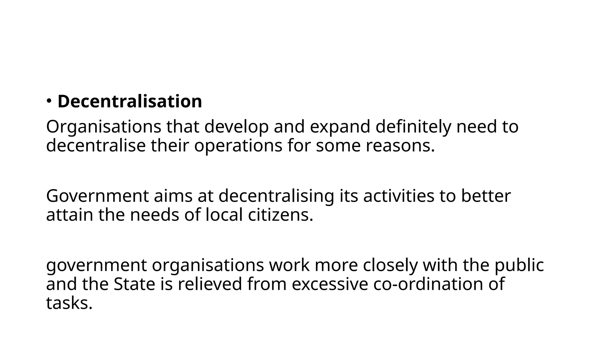 • Decentralisation
Organisations that develop and expand definitely need to
decentralise their operations for some reasons.
Government aims at decentralising its activities to better
attain the needs of local citizens.
government organisations work more closely with the public
and the State is relieved from excessive co-ordination of
tasks.
 