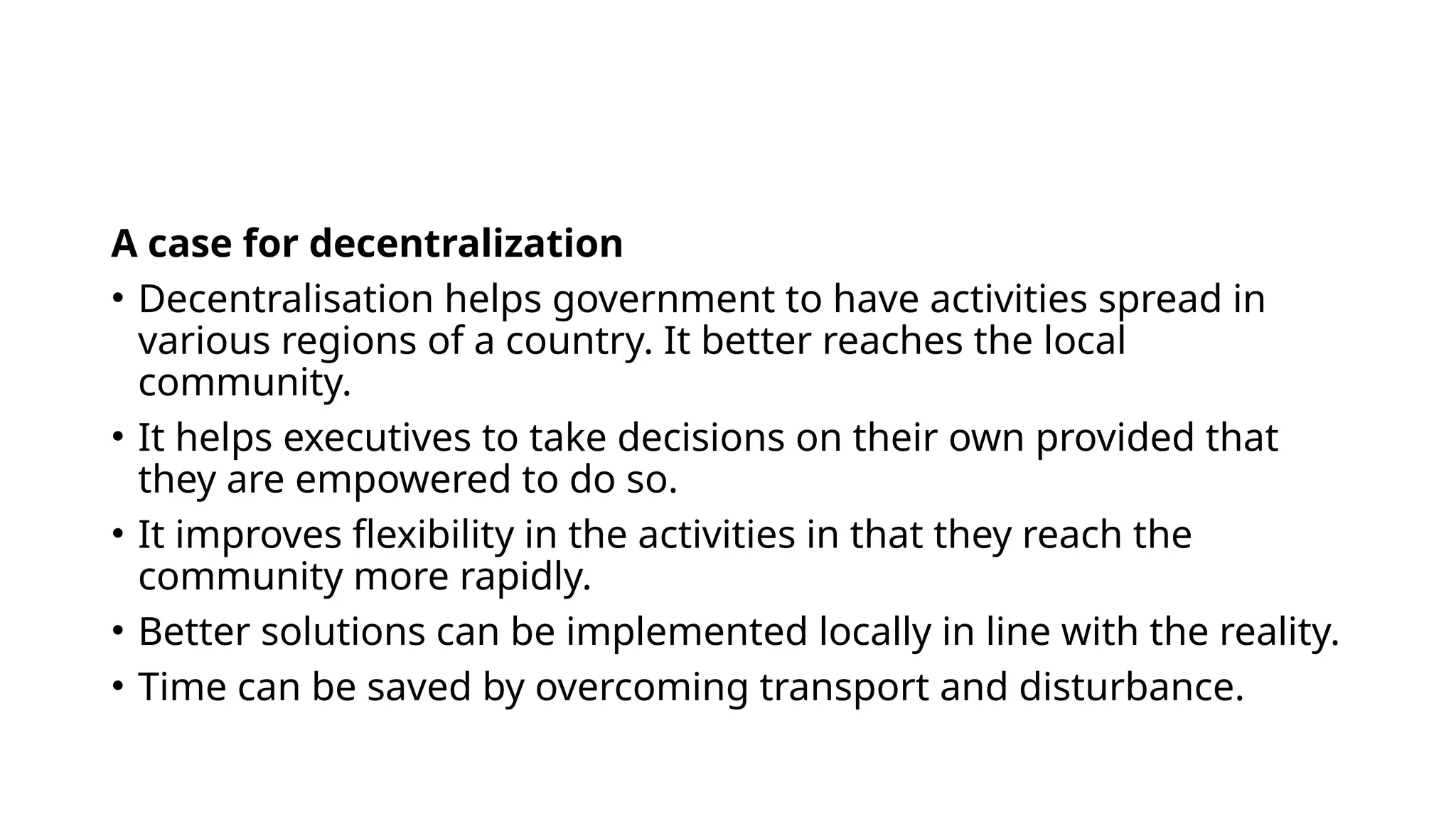 A case for decentralization
• Decentralisation helps government to have activities spread in
various regions of a country. It better reaches the local
community.
• It helps executives to take decisions on their own provided that
they are empowered to do so.
• It improves flexibility in the activities in that they reach the
community more rapidly.
• Better solutions can be implemented locally in line with the reality.
• Time can be saved by overcoming transport and disturbance.
 
