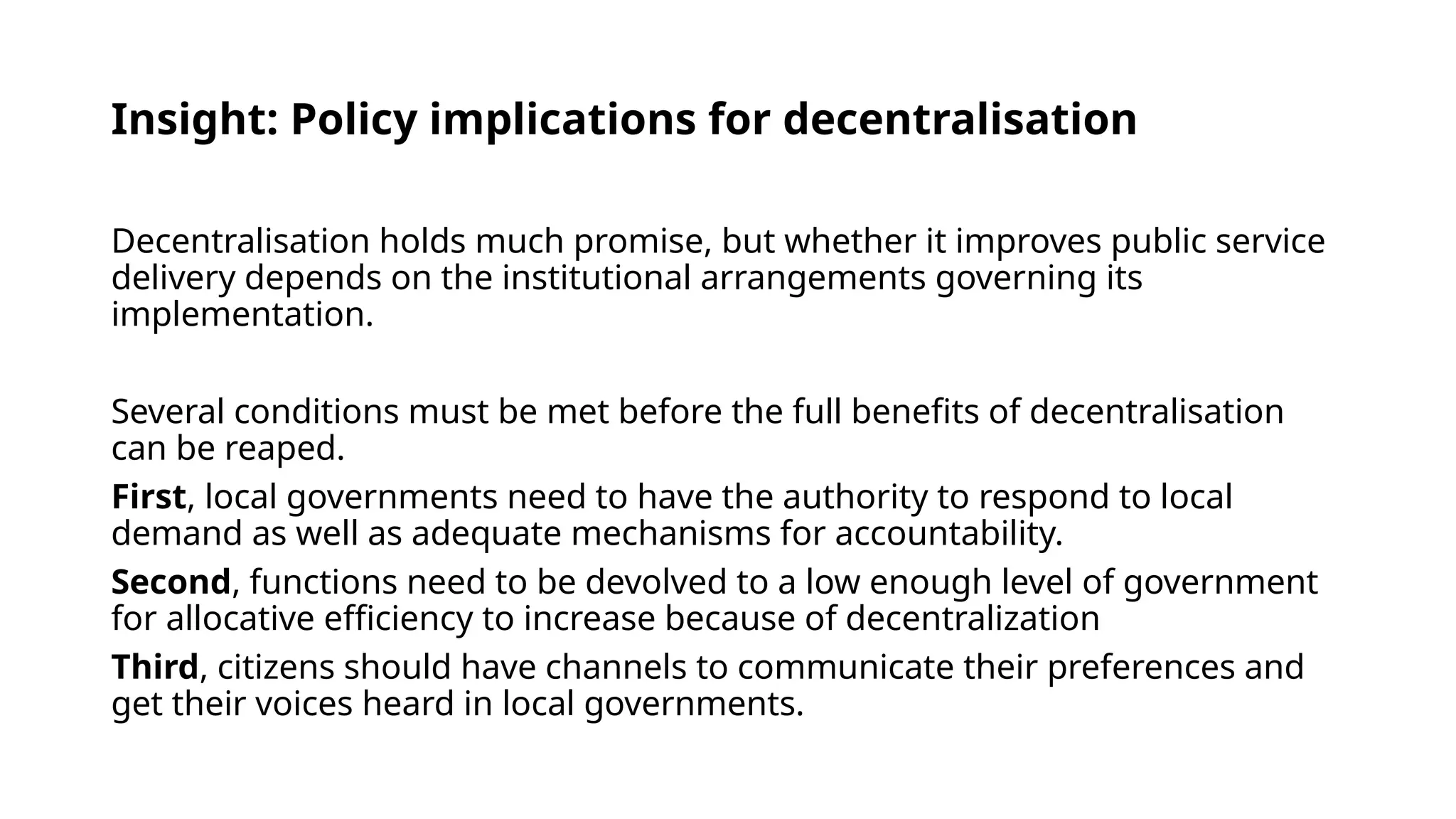 Insight: Policy implications for decentralisation
Decentralisation holds much promise, but whether it improves public service
delivery depends on the institutional arrangements governing its
implementation.
Several conditions must be met before the full benefits of decentralisation
can be reaped.
First, local governments need to have the authority to respond to local
demand as well as adequate mechanisms for accountability.
Second, functions need to be devolved to a low enough level of government
for allocative efficiency to increase because of decentralization
Third, citizens should have channels to communicate their preferences and
get their voices heard in local governments.
 