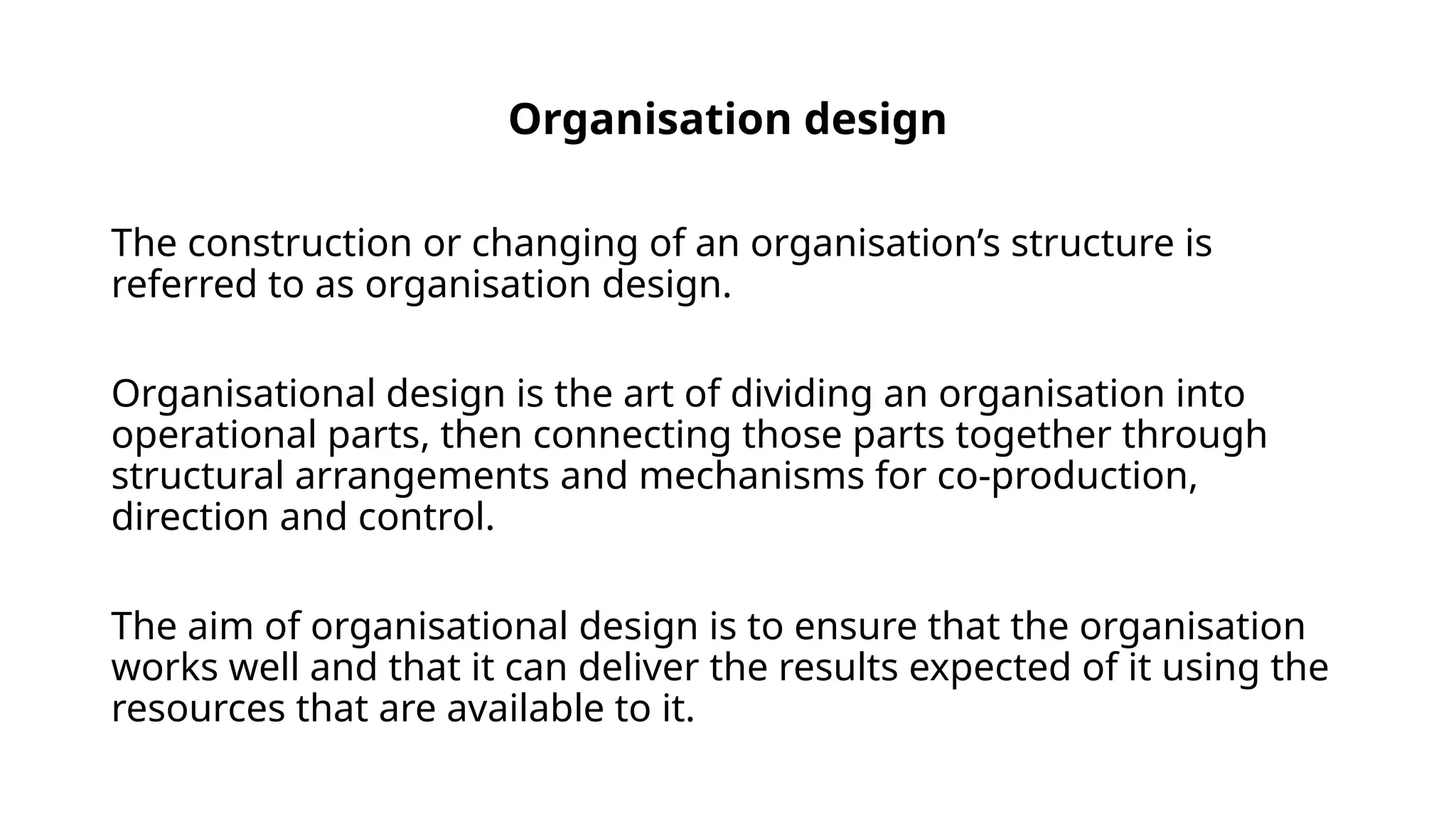 Organisation design
The construction or changing of an organisation’s structure is
referred to as organisation design.
Organisational design is the art of dividing an organisation into
operational parts, then connecting those parts together through
structural arrangements and mechanisms for co-production,
direction and control.
The aim of organisational design is to ensure that the organisation
works well and that it can deliver the results expected of it using the
resources that are available to it.
 