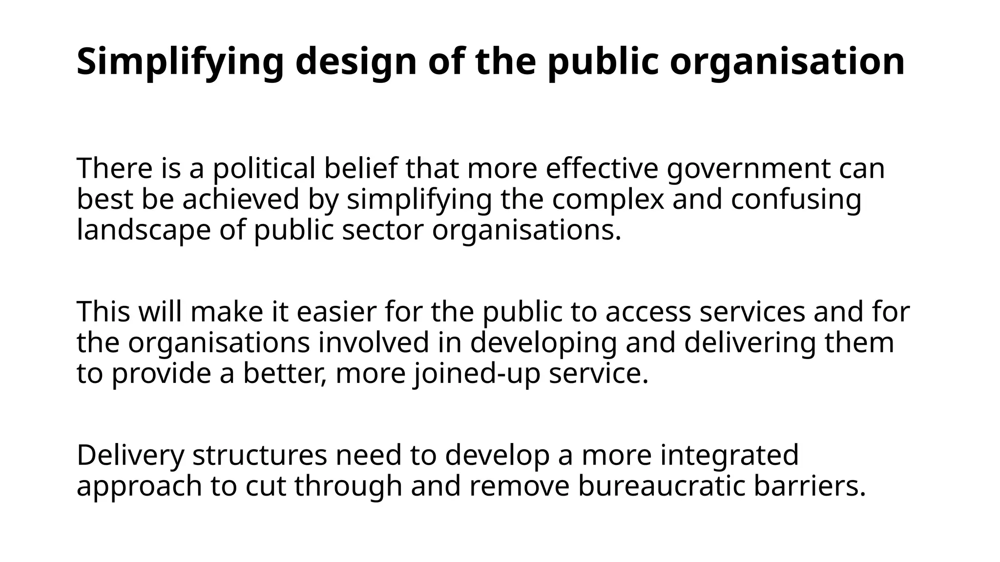 Simplifying design of the public organisation
There is a political belief that more effective government can
best be achieved by simplifying the complex and confusing
landscape of public sector organisations.
This will make it easier for the public to access services and for
the organisations involved in developing and delivering them
to provide a better, more joined-up service.
Delivery structures need to develop a more integrated
approach to cut through and remove bureaucratic barriers.
 