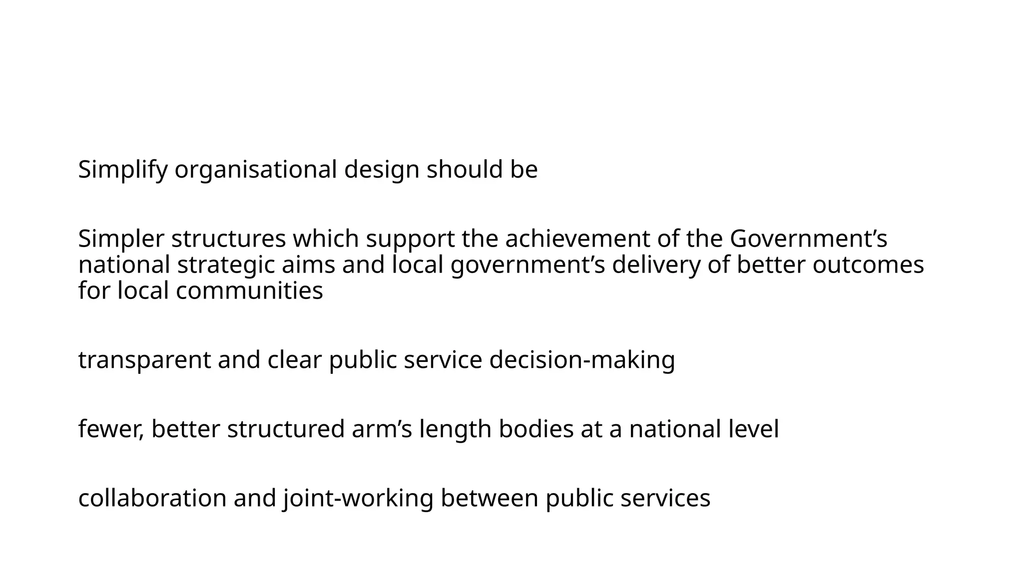 Simplify organisational design should be
Simpler structures which support the achievement of the Government’s
national strategic aims and local government’s delivery of better outcomes
for local communities
transparent and clear public service decision-making
fewer, better structured arm’s length bodies at a national level
collaboration and joint-working between public services
 
