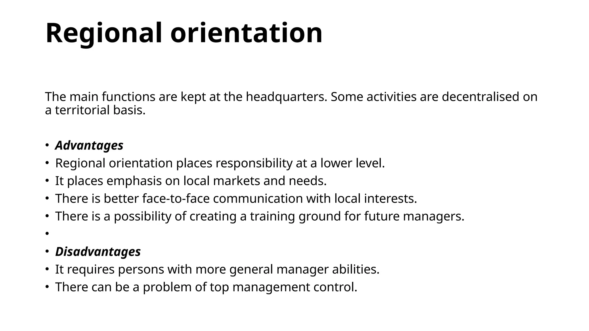 Regional orientation
The main functions are kept at the headquarters. Some activities are decentralised on
a territorial basis.
• Advantages
• Regional orientation places responsibility at a lower level.
• It places emphasis on local markets and needs.
• There is better face-to-face communication with local interests.
• There is a possibility of creating a training ground for future managers.
•
• Disadvantages
• It requires persons with more general manager abilities.
• There can be a problem of top management control.
 