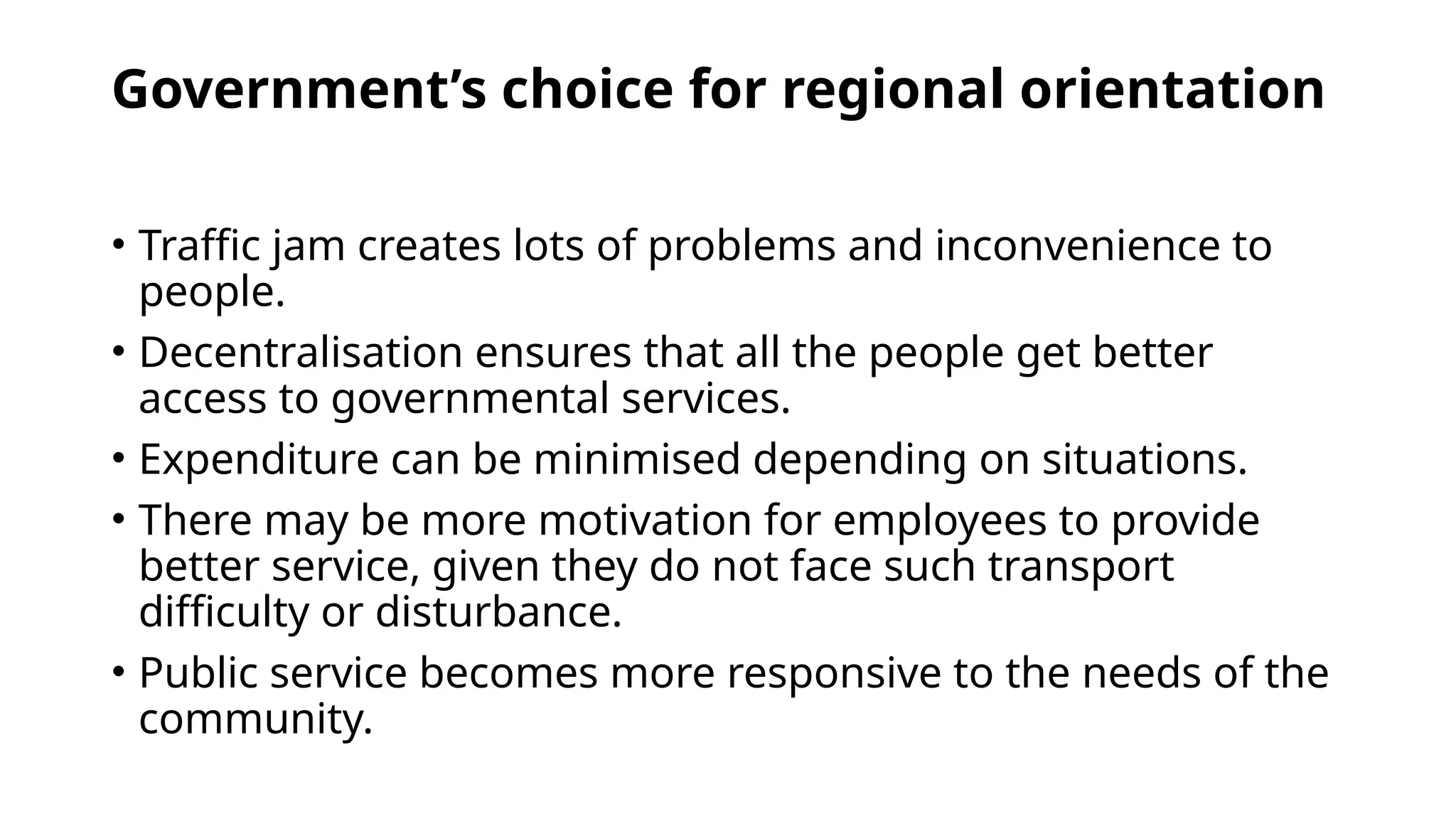Government’s choice for regional orientation
• Traffic jam creates lots of problems and inconvenience to
people.
• Decentralisation ensures that all the people get better
access to governmental services.
• Expenditure can be minimised depending on situations.
• There may be more motivation for employees to provide
better service, given they do not face such transport
difficulty or disturbance.
• Public service becomes more responsive to the needs of the
community.
 