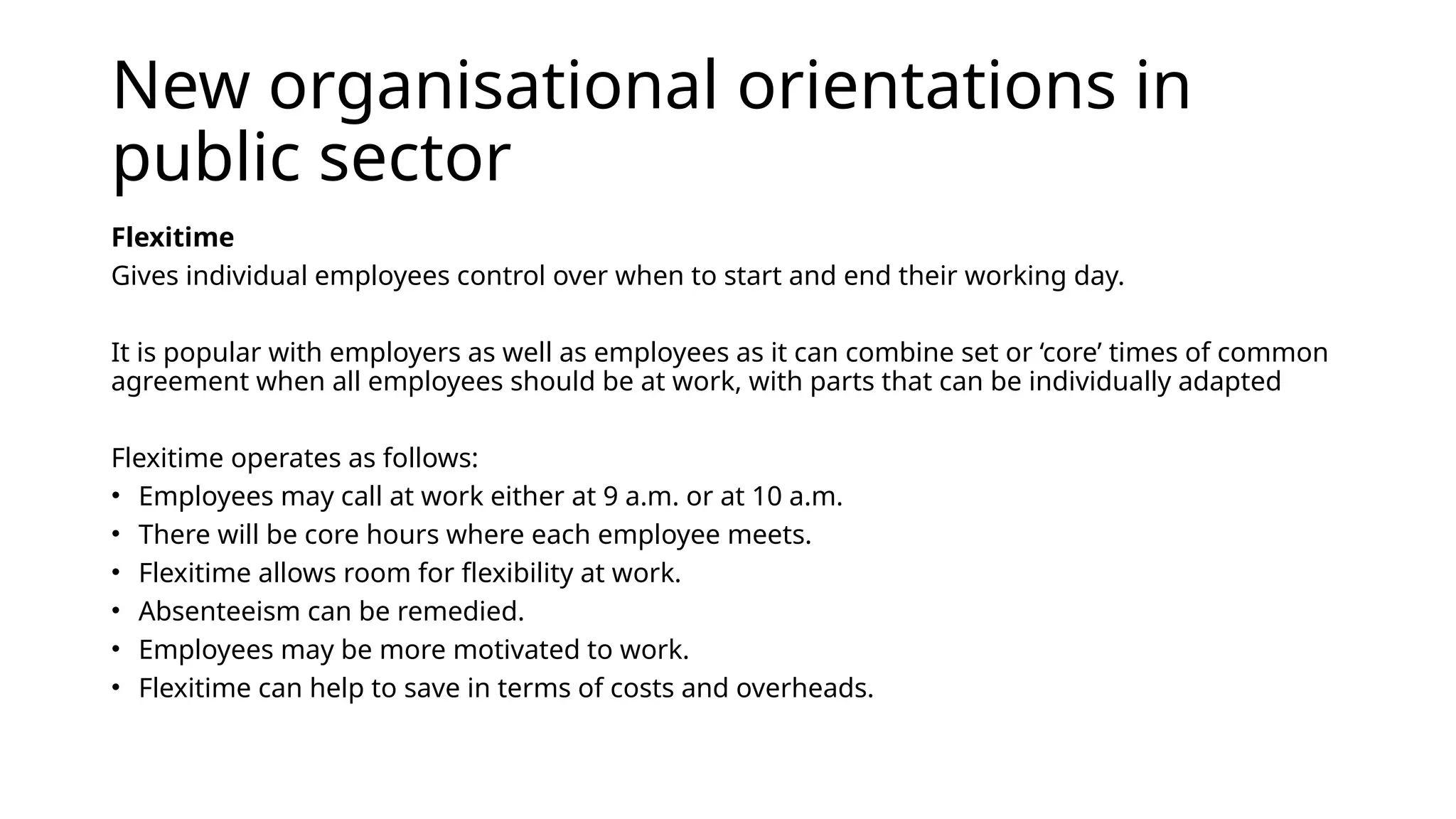 New organisational orientations in
public sector
Flexitime
Gives individual employees control over when to start and end their working day.
It is popular with employers as well as employees as it can combine set or ‘core’ times of common
agreement when all employees should be at work, with parts that can be individually adapted
Flexitime operates as follows:
• Employees may call at work either at 9 a.m. or at 10 a.m.
• There will be core hours where each employee meets.
• Flexitime allows room for flexibility at work.
• Absenteeism can be remedied.
• Employees may be more motivated to work.
• Flexitime can help to save in terms of costs and overheads.
 