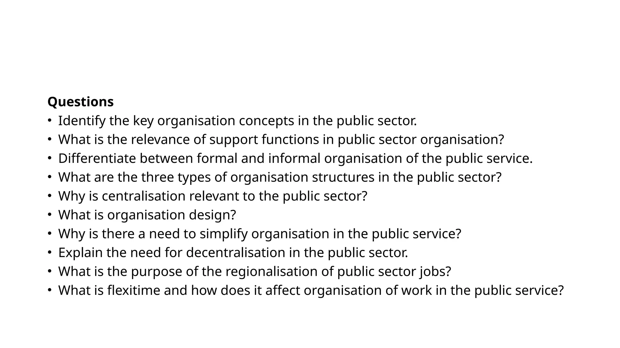 Questions
• Identify the key organisation concepts in the public sector.
• What is the relevance of support functions in public sector organisation?
• Differentiate between formal and informal organisation of the public service.
• What are the three types of organisation structures in the public sector?
• Why is centralisation relevant to the public sector?
• What is organisation design?
• Why is there a need to simplify organisation in the public service?
• Explain the need for decentralisation in the public sector.
• What is the purpose of the regionalisation of public sector jobs?
• What is flexitime and how does it affect organisation of work in the public service?
 