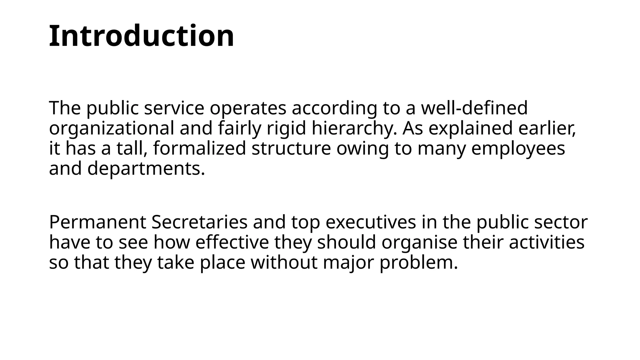 Introduction
The public service operates according to a well-defined
organizational and fairly rigid hierarchy. As explained earlier,
it has a tall, formalized structure owing to many employees
and departments.
Permanent Secretaries and top executives in the public sector
have to see how effective they should organise their activities
so that they take place without major problem.
 