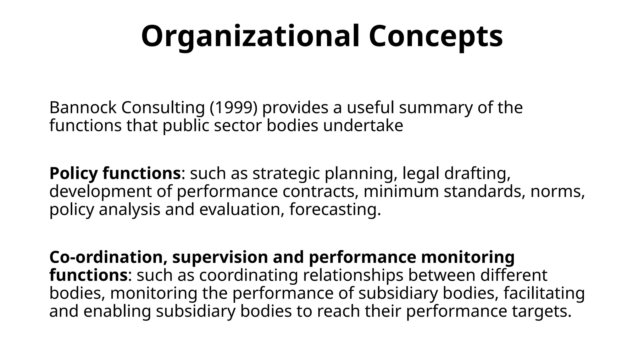 Organizational Concepts
Bannock Consulting (1999) provides a useful summary of the
functions that public sector bodies undertake
Policy functions: such as strategic planning, legal drafting,
development of performance contracts, minimum standards, norms,
policy analysis and evaluation, forecasting.
Co-ordination, supervision and performance monitoring
functions: such as coordinating relationships between different
bodies, monitoring the performance of subsidiary bodies, facilitating
and enabling subsidiary bodies to reach their performance targets.
 