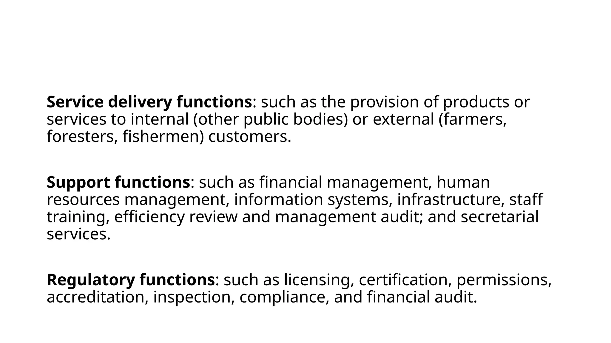 Service delivery functions: such as the provision of products or
services to internal (other public bodies) or external (farmers,
foresters, fishermen) customers.
Support functions: such as financial management, human
resources management, information systems, infrastructure, staff
training, efficiency review and management audit; and secretarial
services.
Regulatory functions: such as licensing, certification, permissions,
accreditation, inspection, compliance, and financial audit.
 