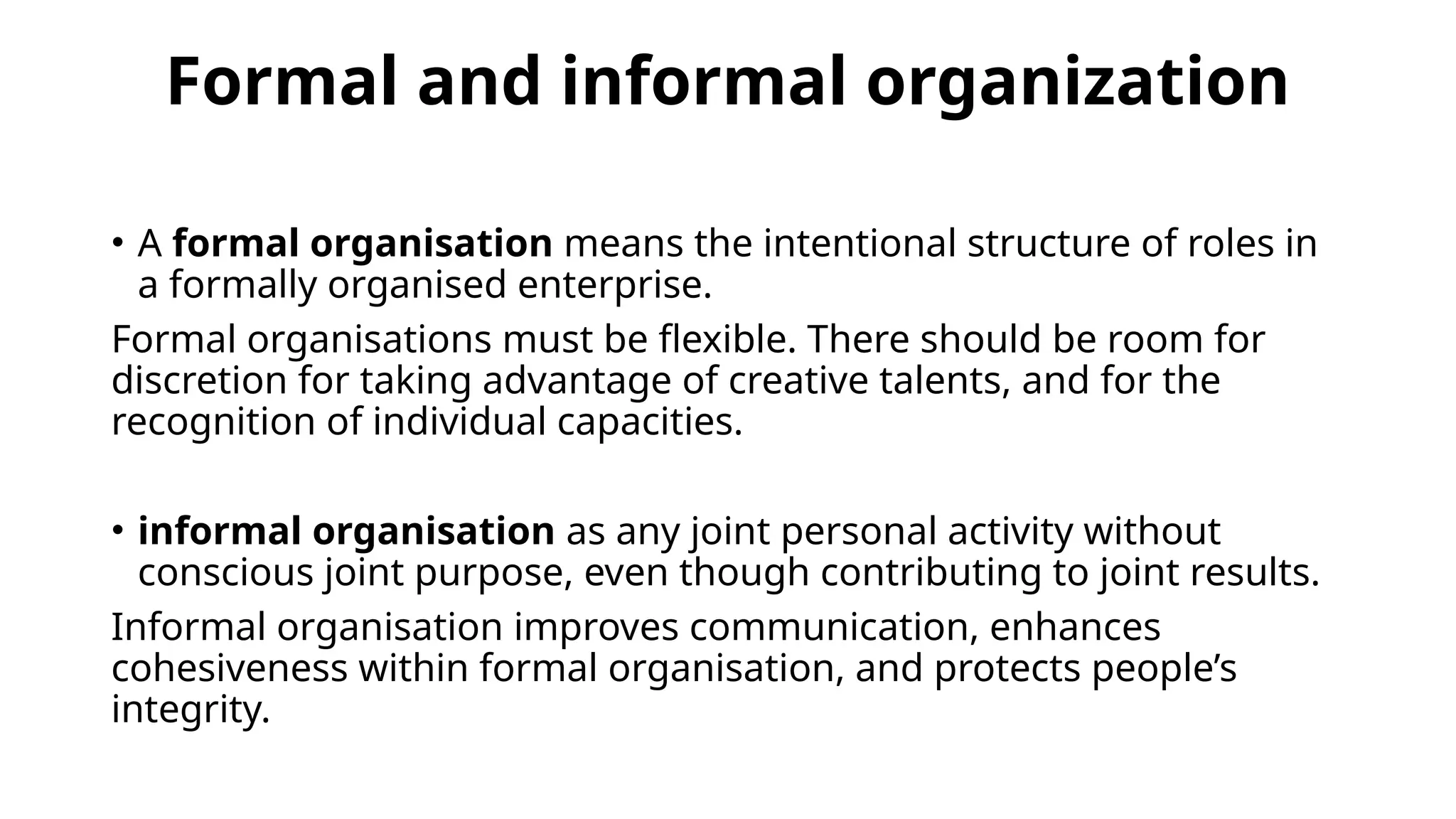 Formal and informal organization
• A formal organisation means the intentional structure of roles in
a formally organised enterprise.
Formal organisations must be flexible. There should be room for
discretion for taking advantage of creative talents, and for the
recognition of individual capacities.
• informal organisation as any joint personal activity without
conscious joint purpose, even though contributing to joint results.
Informal organisation improves communication, enhances
cohesiveness within formal organisation, and protects people’s
integrity.
 