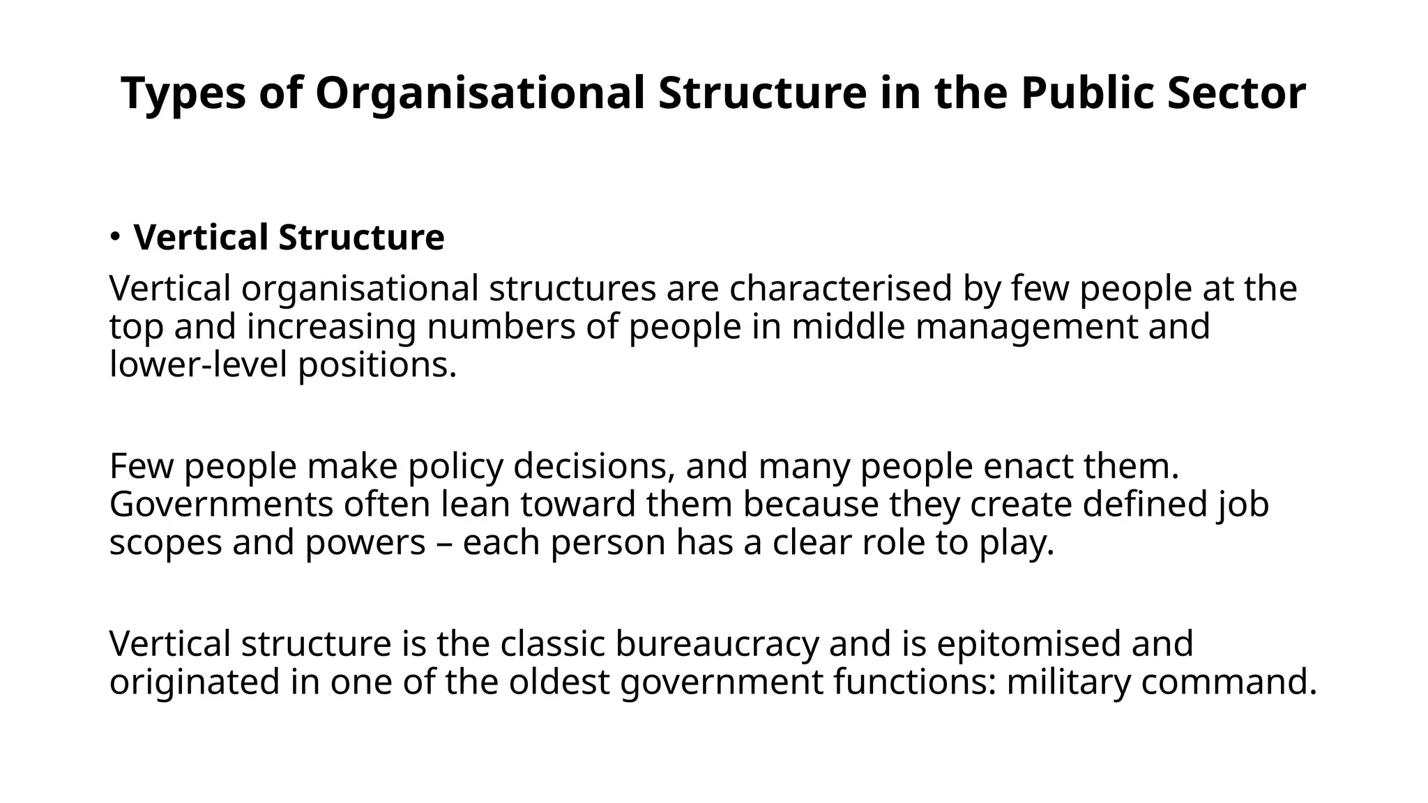 Types of Organisational Structure in the Public Sector
• Vertical Structure
Vertical organisational structures are characterised by few people at the
top and increasing numbers of people in middle management and
lower-level positions.
Few people make policy decisions, and many people enact them.
Governments often lean toward them because they create defined job
scopes and powers – each person has a clear role to play.
Vertical structure is the classic bureaucracy and is epitomised and
originated in one of the oldest government functions: military command.
 