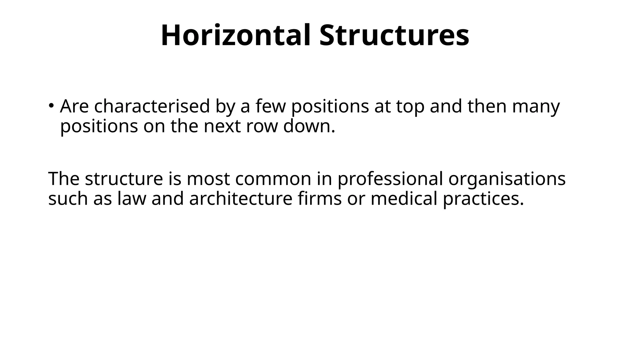 Horizontal Structures
• Are characterised by a few positions at top and then many
positions on the next row down.
The structure is most common in professional organisations
such as law and architecture firms or medical practices.
 