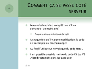 COMMENT ÇA SE PASSE COTÉ
SERVEUR
 Le code behind n’est compilé que s’il y a
demande ( au moins une)
 On parle de compilation à la volé
 A chaque fois qu’il y a une modification, le code
est recompilé au prochain appel
 Au final l’utilisateur ne voit que du code HTML
 Il est possible aussi de mettre du code C# (ou VB
.Net) directement dans les page aspx
ASP .NET
10
 