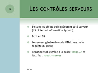 LES CONTRÔLES SERVEURS
 Se sont les objets qui s’exécutent coté serveur
(IIS : Internet Information System)
 Ecrit en C#
 Le serveur génère du code HTML lors de la
requête du client
 Reconnaissable grâce à la balise <asp: …> et
l’attribut runat = server
ASP .NET
16
 
