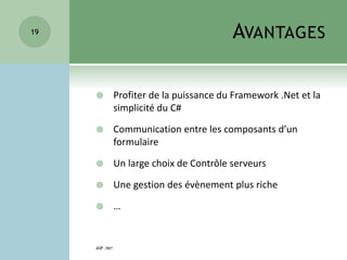 AVANTAGES
 Profiter de la puissance du Framework .Net et la
simplicité du C#
 Communication entre les composants d’un
formulaire
 Un large choix de Contrôle serveurs
 Une gestion des évènement plus riche
 …
ASP .NET
19
 
