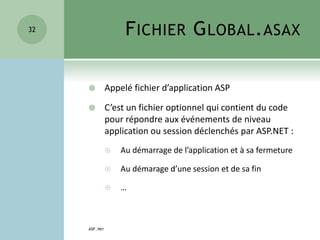 FICHIER GLOBAL.ASAX
 Appelé fichier d’application ASP
 C’est un fichier optionnel qui contient du code
pour répondre aux événements de niveau
application ou session déclenchés par ASP.NET :
 Au démarrage de l’application et à sa fermeture
 Au démarage d’une session et de sa fin
 …
ASP .NET
32
 