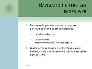 NAVIGATION ENTRE LES
PAGES WEB
 Pour se rediriger vers une autre page Web,
plusieurs solutions existent. Exemples :
 La balise <a hfer …>
 La commande :
Response.Redirect(‘’MaPage.aspx‘’);
 La deuxième repense est utilisé dans le code
Behind, tandis que la première solution est utilisé
dans le HTML
ASP .NET
35
 