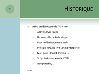 HISTORIQUE
 ASP : prédécesseur de l’ASP .Net
 Active Server Pages
 Un ensemble de technologie
 Pour le développement Web
 Principal langage : VB Script (interprété)
 Mais aussi : JScript, Python, …
 Script écrit avec le code HTML
 Non portable, …
ASP .NET
5
 