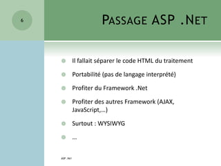 PASSAGE ASP .NET
 Il fallait séparer le code HTML du traitement
 Portabilité (pas de langage interprété)
 Profiter du Framework .Net
 Profiter des autres Framework (AJAX,
JavaScript,…)
 Surtout : WYSIWYG
 …
ASP .NET
6
 