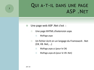 QUI A-T-IL DANS UNE PAGE
ASP .NET
 Une page web ASP .Net c’est :
 Une page XHTML d’extension aspx
 MaPage.aspx
 Un fichier écrit en un langage du Framework .Net
(C#, VB .Net, …)
 MaPage.aspx.cs (pour le C#)
 MaPage.aspx.vb (pour le VB .Net)
ASP .NET
7
 