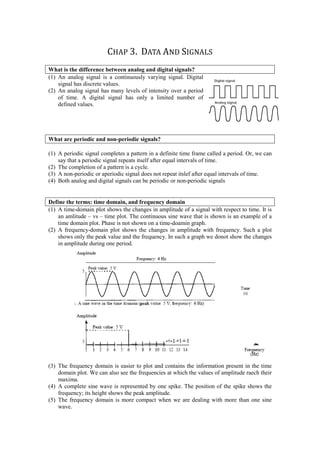 CHAP 3. DATA AND SIGNALS
What is the difference between analog and digital signals?
(1) An analog signal is a continuously varying signal. Digital
    signal has discrete values.
(2) An analog signal has many levels of intensity over a period
    of time. A digital signal has only a limited number of
    defined values.




What are periodic and non-periodic signals?

(1) A periodic signal completes a pattern in a definite time frame called a period. Or, we can
    say that a periodic signal repeats itself after equal intervals of time.
(2) The completion of a pattern is a cycle.
(3) A non-periodic or aperiodic signal does not repeat itslef after equal intervals of time.
(4) Both analog and digital signals can be periodic or non-periodic signals


Define the terms: time domain, and frequency domain
(1) A time-domain plot shows the changes in amplitude of a signal with respect to time. It is
    an amlitude – vs – time plot. The continuous sine wave that is shown is an example of a
    time domain plot. Phase is not shown on a time-doamin graph.
(2) A frequency-domain plot shows the changes in amplitude with frequency. Such a plot
    shows only the peak value and the frequency. In such a graph we donot show the changes
    in amplitude during one period.




(3) The frequency domain is easier to plot and contains the information present in the time
    domain plot. We can also see the frequencies at which the values of amplitude raech their
    maxima.
(4) A complete sine wave is represented by one spike. The position of the spike shows the
    frequency; its height shows the peak amplitude.
(5) The frequency domain is more compact when we are dealing with more than one sine
    wave.
 