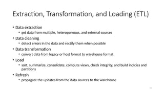 13
Extraction, Transformation, and Loading (ETL)
• Data extraction
• get data from multiple, heterogeneous, and external sources
• Data cleaning
• detect errors in the data and rectify them when possible
• Data transformation
• convert data from legacy or host format to warehouse format
• Load
• sort, summarize, consolidate, compute views, check integrity, and build indicies and
partitions
• Refresh
• propagate the updates from the data sources to the warehouse
 
