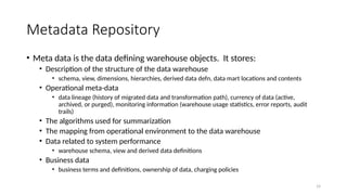 14
Metadata Repository
• Meta data is the data defining warehouse objects. It stores:
• Description of the structure of the data warehouse
• schema, view, dimensions, hierarchies, derived data defn, data mart locations and contents
• Operational meta-data
• data lineage (history of migrated data and transformation path), currency of data (active,
archived, or purged), monitoring information (warehouse usage statistics, error reports, audit
trails)
• The algorithms used for summarization
• The mapping from operational environment to the data warehouse
• Data related to system performance
• warehouse schema, view and derived data definitions
• Business data
• business terms and definitions, ownership of data, charging policies
 