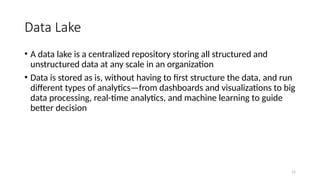 15
Data Lake
• A data lake is a centralized repository storing all structured and
unstructured data at any scale in an organization
• Data is stored as is, without having to first structure the data, and run
different types of analytics—from dashboards and visualizations to big
data processing, real-time analytics, and machine learning to guide
better decision
 