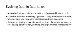 21
Evolving Data in Data Lakes
• Many duplicates as data sets are often being copied for new projects
• Data sets are constantly being updated, having their schema altered,
being derived into new ones, and disappearing/reappearing
• Data set versioning is to maintain all versions of datasets for storage
cost-saving, collaboration, auditing, and experimental reproducibility
 