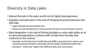 22
Diversity in Data Lakes
• Dataset formats in the open world can be highly heterogeneous
• Ingestion and extraction is the task of bringing structured datasets into
data lake
• Ingest already-structured data sets
• Extract structured data from unstructured and semi-structured data sources
• Data Integration is the task of finding joinable or union-able tables or of
on-demand population a schema with all data from the lake that
conforms to the schema
• Example: enrich Electronic Health Records (EPR) using data from various non-
standard personal health record data sets for better predicting health risks
• Joining or “union-ing” tables from different data sets and sources
 