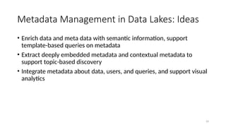 24
Metadata Management in Data Lakes: Ideas
• Enrich data and meta data with semantic information, support
template-based queries on metadata
• Extract deeply embedded metadata and contextual metadata to
support topic-based discovery
• Integrate metadata about data, users, and queries, and support visual
analytics
 