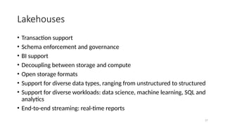 27
Lakehouses
• Transaction support
• Schema enforcement and governance
• BI support
• Decoupling between storage and compute
• Open storage formats
• Support for diverse data types, ranging from unstructured to structured
• Support for diverse workloads: data science, machine learning, SQL and
analytics
• End-to-end streaming: real-time reports
 