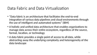28
Data Fabric and Data Virtualization
• “Data fabric is an architecture that facilitates the end-to-end
integration of various data pipelines and cloud environments through
the use of intelligent and automated systems” (IBM)
• A holistic and unified data architecture that enables organizations to
manage data across their entire ecosystem, regardless of the source,
format, location, or technology
• A data fabric provides a single point of access to all data, while
abstracting away the underlying complexity and heterogeneity of the
data landscape
 