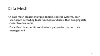 29
Data Mesh
• A data mesh creates multiple domain-specific systems, each
specialized according to its functions and uses, thus bringing data
closer to consumers
• Data Mesh is a specific architecture pattern focused on data
management
 