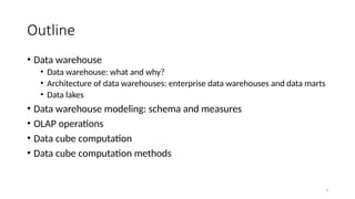 3
Outline
• Data warehouse
• Data warehouse: what and why?
• Architecture of data warehouses: enterprise data warehouses and data marts
• Data lakes
• Data warehouse modeling: schema and measures
• OLAP operations
• Data cube computation
• Data cube computation methods
 
