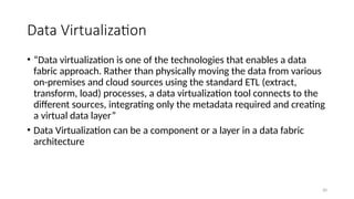 30
Data Virtualization
• “Data virtualization is one of the technologies that enables a data
fabric approach. Rather than physically moving the data from various
on-premises and cloud sources using the standard ETL (extract,
transform, load) processes, a data virtualization tool connects to the
different sources, integrating only the metadata required and creating
a virtual data layer”
• Data Virtualization can be a component or a layer in a data fabric
architecture
 
