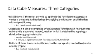 39
Data Cube Measures: Three Categories
• Distributive: if the result derived by applying the function to n aggregate
values is the same as that derived by applying the function on all the data
without partitioning
• E.g., count(), sum(), min(), max()
• Algebraic: if it can be computed by an algebraic function with M arguments
(where M is a bounded integer), each of which is obtained by applying a
distributive aggregate function
• avg(x) = sum(x) / count(x)
• Is min_N() an algebraic measure? How about standard_deviation()?
• Holistic: if there is no constant bound on the storage size needed to describe
a subaggregate.
• E.g., median(), mode(), rank()
 