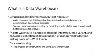 4
What is a Data Warehouse?
• Defined in many different ways, but not rigorously
• A decision support database that is maintained separately from the
organization’s operational database
• Support information processing by providing a solid platform of consolidated,
historical data for analysis
• “A data warehouse is a subject-oriented, integrated, time-variant, and
nonvolatile collection of data in support of management’s decision-
making process.”—W. H. Inmon
• Data warehousing:
• The process of constructing and using data warehouses
 