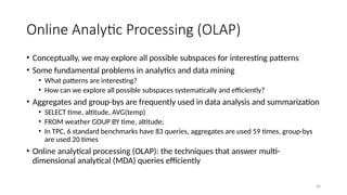 44
Online Analytic Processing (OLAP)
• Conceptually, we may explore all possible subspaces for interesting patterns
• Some fundamental problems in analytics and data mining
• What patterns are interesting?
• How can we explore all possible subspaces systematically and efficiently?
• Aggregates and group-bys are frequently used in data analysis and summarization
• SELECT time, altitude, AVG(temp)
• FROM weather GOUP BY time, altitude;
• In TPC, 6 standard benchmarks have 83 queries, aggregates are used 59 times, group-bys
are used 20 times
• Online analytical processing (OLAP): the techniques that answer multi-
dimensional analytical (MDA) queries efficiently
 