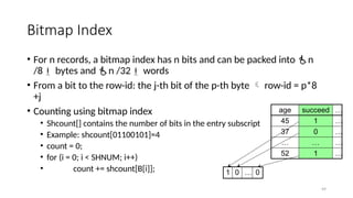 49
Bitmap Index
• For n records, a bitmap index has n bits and can be packed into n
/8 bytes and n /32 words
• From a bit to the row-id: the j-th bit of the p-th byte  row-id = p*8
+j
• Counting using bitmap index
• Shcount[] contains the number of bits in the entry subscript
• Example: shcount[01100101]=4
• count = 0;
• for (i = 0; i < SHNUM; i++)
• count += shcount[B[i]];
age succeed …
45 1 …
37 0 …
… … …
52 1 …
1 0 … 0
 