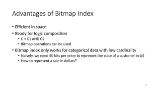 51
Advantages of Bitmap Index
• Efficient in space
• Ready for logic composition
• C = C1 AND C2
• Bitmap operations can be used
• Bitmap index only works for categorical data with low cardinality
• Naively, we need 50 bits per entry to represent the state of a customer in US
• How to represent a sale in dollars?
 